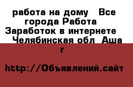 работа на дому - Все города Работа » Заработок в интернете   . Челябинская обл.,Аша г.